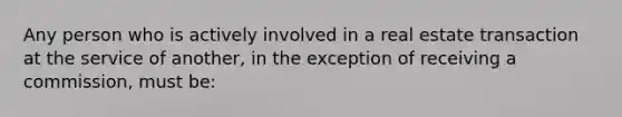 Any person who is actively involved in a real estate transaction at the service of another, in the exception of receiving a commission, must be: