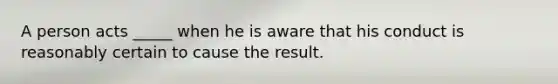 A person acts _____ when he is aware that his conduct is reasonably certain to cause the result.