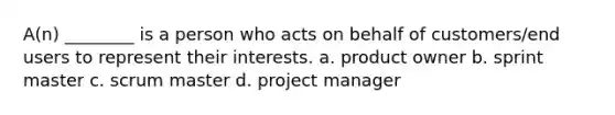 A(n) ________ is a person who acts on behalf of customers/end users to represent their interests. a. product owner b. sprint master c. scrum master d. project manager