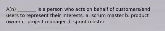 A(n) ________ is a person who acts on behalf of customers/end users to represent their interests. a. scrum master b. product owner c. project manager d. sprint master