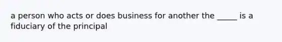 a person who acts or does business for another the _____ is a fiduciary of the principal