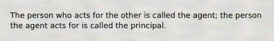 The person who acts for the other is called the agent; the person the agent acts for is called the principal.