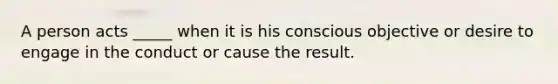 A person acts _____ when it is his conscious objective or desire to engage in the conduct or cause the result.