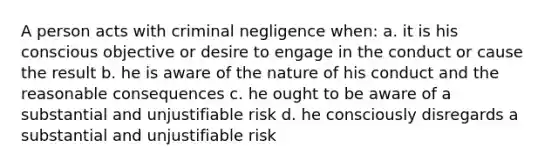 A person acts with criminal negligence when: a. it is his conscious objective or desire to engage in the conduct or cause the result b. he is aware of the nature of his conduct and the reasonable consequences c. he ought to be aware of a substantial and unjustifiable risk d. he consciously disregards a substantial and unjustifiable risk