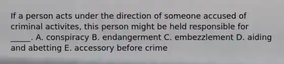 If a person acts under the direction of someone accused of criminal activites, this person might be held responsible for _____. A. conspiracy B. endangerment C. embezzlement D. <a href='https://www.questionai.com/knowledge/kR338oTJV1-aiding-and-abetting' class='anchor-knowledge'>aiding and abetting</a> E. accessory before crime