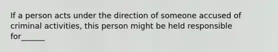 If a person acts under the direction of someone accused of criminal activities, this person might be held responsible for______