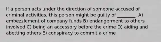 If a person acts under the direction of someone accused of criminal activities, this person might be guilty of ________. A) embezzlement of company funds B) endangerment to others involved C) being an accessory before the crime D) aiding and abetting others E) conspiracy to commit a crime