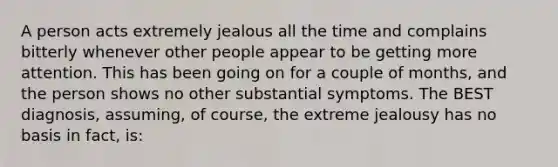 A person acts extremely jealous all the time and complains bitterly whenever other people appear to be getting more attention. This has been going on for a couple of months, and the person shows no other substantial symptoms. The BEST diagnosis, assuming, of course, the extreme jealousy has no basis in fact, is: