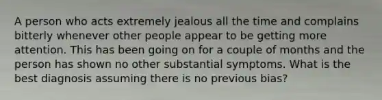 A person who acts extremely jealous all the time and complains bitterly whenever other people appear to be getting more attention. This has been going on for a couple of months and the person has shown no other substantial symptoms. What is the best diagnosis assuming there is no previous bias?