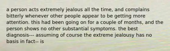 a person acts extremely jealous all the time, and complains bitterly whenever other people appear to be getting more attention. this had been going on for a couple of months, and the person shows no other substantial symptoms. the best diagnosis--- assuming of course the extreme jealousy has no basis in fact-- is