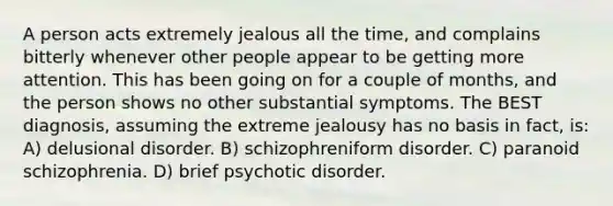 A person acts extremely jealous all the time, and complains bitterly whenever other people appear to be getting more attention. This has been going on for a couple of months, and the person shows no other substantial symptoms. The BEST diagnosis, assuming the extreme jealousy has no basis in fact, is: A) delusional disorder. B) schizophreniform disorder. C) paranoid schizophrenia. D) brief psychotic disorder.