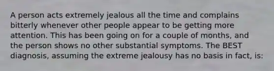 A person acts extremely jealous all the time and complains bitterly whenever other people appear to be getting more attention. This has been going on for a couple of months, and the person shows no other substantial symptoms. The BEST diagnosis, assuming the extreme jealousy has no basis in fact, is: