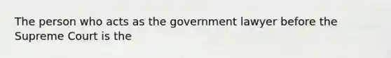 The person who acts as the government lawyer before the Supreme Court is the