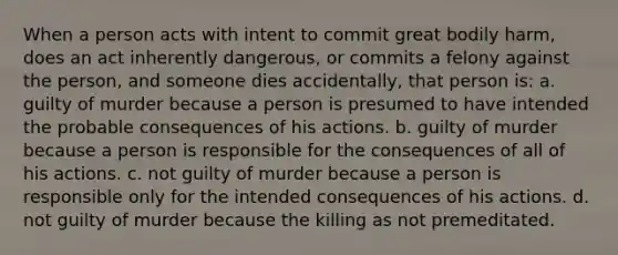 When a person acts with intent to commit great bodily harm, does an act inherently dangerous, or commits a felony against the person, and someone dies accidentally, that person is: a. guilty of murder because a person is presumed to have intended the probable consequences of his actions. b. guilty of murder because a person is responsible for the consequences of all of his actions. c. not guilty of murder because a person is responsible only for the intended consequences of his actions. d. not guilty of murder because the killing as not premeditated.