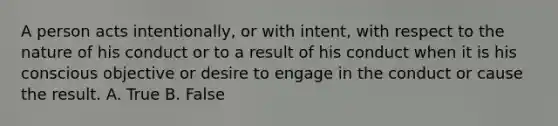 A person acts intentionally, or with intent, with respect to the nature of his conduct or to a result of his conduct when it is his conscious objective or desire to engage in the conduct or cause the result. A. True B. False