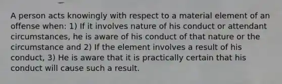 A person acts knowingly with respect to a material element of an offense when: 1) If it involves nature of his conduct or attendant circumstances, he is aware of his conduct of that nature or the circumstance and 2) If the element involves a result of his conduct, 3) He is aware that it is practically certain that his conduct will cause such a result.