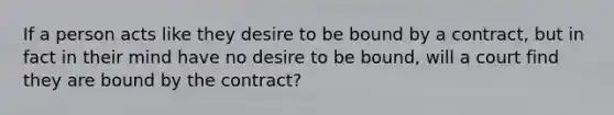 If a person acts like they desire to be bound by a contract, but in fact in their mind have no desire to be bound, will a court find they are bound by the contract?