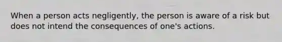 When a person acts negligently, the person is aware of a risk but does not intend the consequences of one's actions.