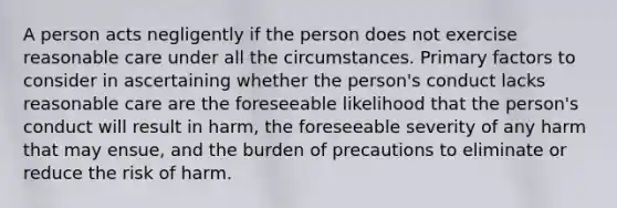 A person acts negligently if the person does not exercise reasonable care under all the circumstances. Primary factors to consider in ascertaining whether the person's conduct lacks reasonable care are the foreseeable likelihood that the person's conduct will result in harm, the foreseeable severity of any harm that may ensue, and the burden of precautions to eliminate or reduce the risk of harm.