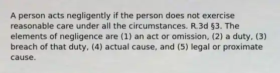 A person acts negligently if the person does not exercise reasonable care under all the circumstances. R.3d §3. The elements of negligence are (1) an act or omission, (2) a duty, (3) breach of that duty, (4) actual cause, and (5) legal or proximate cause.