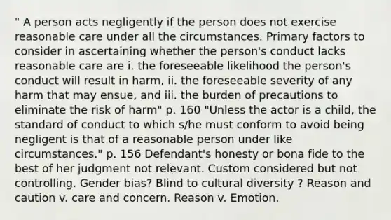 " A person acts negligently if the person does not exercise reasonable care under all the circumstances. Primary factors to consider in ascertaining whether the person's conduct lacks reasonable care are i. the foreseeable likelihood the person's conduct will result in harm, ii. the foreseeable severity of any harm that may ensue, and iii. the burden of precautions to eliminate the risk of harm" p. 160 "Unless the actor is a child, the standard of conduct to which s/he must conform to avoid being negligent is that of a reasonable person under like circumstances." p. 156 Defendant's honesty or bona fide to the best of her judgment not relevant. Custom considered but not controlling. Gender bias? Blind to cultural diversity ? Reason and caution v. care and concern. Reason v. Emotion.