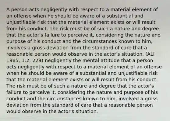 A person acts negligently with respect to a material element of an offense when he should be aware of a substantial and unjustifiable risk that the material element exists or will result from his conduct. The risk must be of such a nature and degree that the actor's failure to perceive it, considering the nature and purpose of his conduct and the circumstances known to him, involves a gross deviation from the standard of care that a reasonable person would observe in the actor's situation. (ALI 1985, 1:2, 229) negligently the mental attitude that a person acts negligently with respect to a material element of an offense when he should be aware of a substantial and unjustifiable risk that the material element exists or will result from his conduct. The risk must be of such a nature and degree that the actor's failure to perceive it, considering the nature and purpose of his conduct and the circumstances known to him, involved a gross deviation from the standard of care that a reasonable person would observe in the actor's situation.