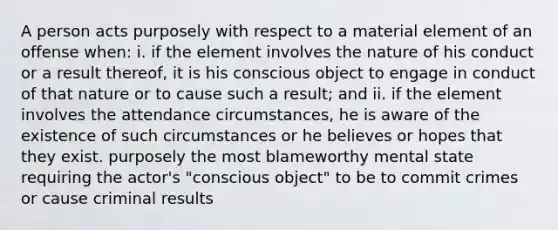 A person acts purposely with respect to a material element of an offense when: i. if the element involves the nature of his conduct or a result thereof, it is his conscious object to engage in conduct of that nature or to cause such a result; and ii. if the element involves the attendance circumstances, he is aware of the existence of such circumstances or he believes or hopes that they exist. purposely the most blameworthy mental state requiring the actor's "conscious object" to be to commit crimes or cause criminal results