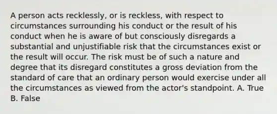 A person acts recklessly, or is reckless, with respect to circumstances surrounding his conduct or the result of his conduct when he is aware of but consciously disregards a substantial and unjustifiable risk that the circumstances exist or the result will occur. The risk must be of such a nature and degree that its disregard constitutes a gross deviation from the standard of care that an ordinary person would exercise under all the circumstances as viewed from the actor's standpoint. A. True B. False