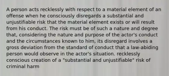 A person acts recklessly with respect to a material element of an offense when he consciously disregards a substantial and unjustifiable risk that the material element exists or will result from his conduct. The risk must be of such a nature and degree that, considering the nature and purpose of the actor's conduct and the circumstances known to him, its disregard involves a gross deviation from the standard of conduct that a law-abiding person would observe in the actor's situation. recklessly conscious creation of a "substantial and unjustifiable" risk of criminal harm