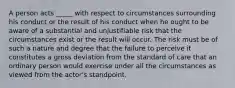 A person acts _____ with respect to circumstances surrounding his conduct or the result of his conduct when he ought to be aware of a substantial and unjustifiable risk that the circumstances exist or the result will occur. The risk must be of such a nature and degree that the failure to perceive it constitutes a gross deviation from the standard of care that an ordinary person would exercise under all the circumstances as viewed from the actor's standpoint.