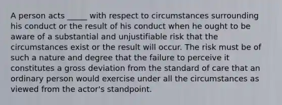 A person acts _____ with respect to circumstances surrounding his conduct or the result of his conduct when he ought to be aware of a substantial and unjustifiable risk that the circumstances exist or the result will occur. The risk must be of such a nature and degree that the failure to perceive it constitutes a gross deviation from the standard of care that an ordinary person would exercise under all the circumstances as viewed from the actor's standpoint.