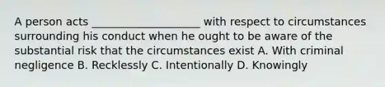 A person acts ____________________ with respect to circumstances surrounding his conduct when he ought to be aware of the substantial risk that the circumstances exist A. With criminal negligence B. Recklessly C. Intentionally D. Knowingly