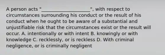 A person acts "_____________________", with respect to circumstances surrounding his conduct or the result of his conduct when he ought to be aware of a substantial and unjustifiable risk that the circumstances exist or the result will occur. A. intentionally or with intent B. knowingly or with knowledge C. recklessly, or is reckless D. With criminal negligence, or is criminally negligent