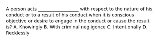 A person acts __________________ with respect to the nature of his conduct or to a result of his conduct when it is conscious objective or desire to engage in the conduct or cause the result is? A. Knowingly B. With criminal negligence C. Intentionally D. Recklessly