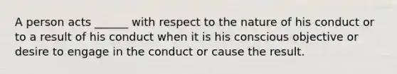 A person acts ______ with respect to the nature of his conduct or to a result of his conduct when it is his conscious objective or desire to engage in the conduct or cause the result.