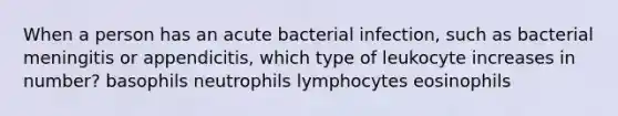 When a person has an acute bacterial infection, such as bacterial meningitis or appendicitis, which type of leukocyte increases in number? basophils neutrophils lymphocytes eosinophils