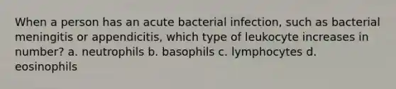 When a person has an acute bacterial infection, such as bacterial meningitis or appendicitis, which type of leukocyte increases in number? a. neutrophils b. basophils c. lymphocytes d. eosinophils