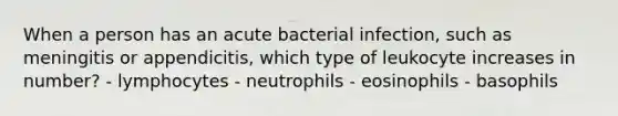 When a person has an acute bacterial infection, such as meningitis or appendicitis, which type of leukocyte increases in number? - lymphocytes - neutrophils - eosinophils - basophils