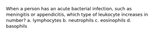 When a person has an acute bacterial infection, such as meningitis or appendicitis, which type of leukocyte increases in number? a. lymphocytes b. neutrophils c. eosinophils d. basophils