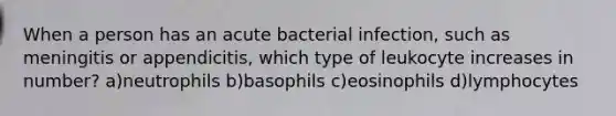 When a person has an acute bacterial infection, such as meningitis or appendicitis, which type of leukocyte increases in number? a)neutrophils b)basophils c)eosinophils d)lymphocytes