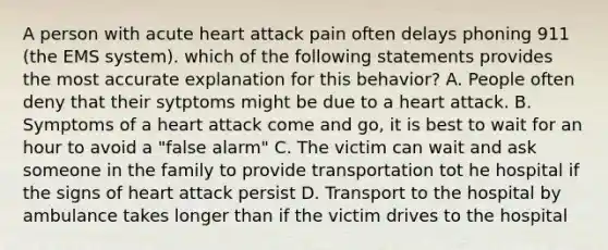 A person with acute heart attack pain often delays phoning 911 (the EMS system). which of the following statements provides the most accurate explanation for this behavior? A. People often deny that their sytptoms might be due to a heart attack. B. Symptoms of a heart attack come and go, it is best to wait for an hour to avoid a "false alarm" C. The victim can wait and ask someone in the family to provide transportation tot he hospital if the signs of heart attack persist D. Transport to the hospital by ambulance takes longer than if the victim drives to the hospital