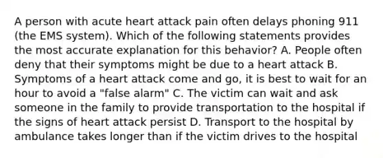 A person with acute heart attack pain often delays phoning 911 (the EMS system). Which of the following statements provides the most accurate explanation for this behavior? A. People often deny that their symptoms might be due to a heart attack B. Symptoms of a heart attack come and go, it is best to wait for an hour to avoid a "false alarm" C. The victim can wait and ask someone in the family to provide transportation to the hospital if the signs of heart attack persist D. Transport to the hospital by ambulance takes longer than if the victim drives to the hospital