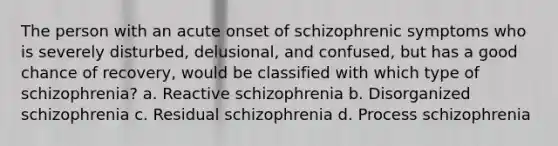 The person with an acute onset of schizophrenic symptoms who is severely disturbed, delusional, and confused, but has a good chance of recovery, would be classified with which type of schizophrenia? a. Reactive schizophrenia b. Disorganized schizophrenia c. Residual schizophrenia d. Process schizophrenia