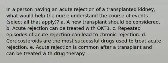 In a person having an acute rejection of a transplanted kidney, what would help the nurse understand the course of events (select all that apply)? a. A new transplant should be considered. b. Acute rejection can be treated with OKT3. c. Repeated episodes of acute rejection can lead to chronic rejection. d. Corticosteroids are the most successful drugs used to treat acute rejection. e. Acute rejection is common after a transplant and can be treated with drug therapy.