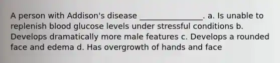 A person with Addison's disease ________________. a. Is unable to replenish blood glucose levels under stressful conditions b. Develops dramatically more male features c. Develops a rounded face and edema d. Has overgrowth of hands and face