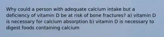 Why could a person with adequate calcium intake but a deficiency of vitamin D be at risk of bone fractures? a) vitamin D is necessary for calcium absorption b) vitamin D is necessary to digest foods containing calcium