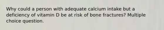 Why could a person with adequate calcium intake but a deficiency of vitamin D be at risk of bone fractures? Multiple choice question.