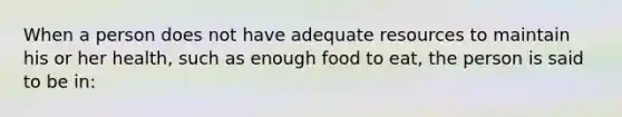 When a person does not have adequate resources to maintain his or her health, such as enough food to eat, the person is said to be in: