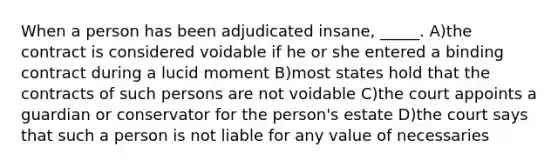 When a person has been adjudicated insane, _____. A)the contract is considered voidable if he or she entered a binding contract during a lucid moment B)most states hold that the contracts of such persons are not voidable C)the court appoints a guardian or conservator for the person's estate D)the court says that such a person is not liable for any value of necessaries