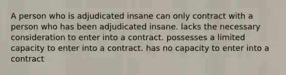 A person who is adjudicated insane can only contract with a person who has been adjudicated insane. lacks the necessary consideration to enter into a contract. possesses a limited capacity to enter into a contract. has no capacity to enter into a contract